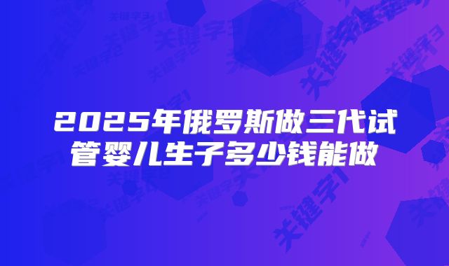 2025年俄罗斯做三代试管婴儿生子多少钱能做