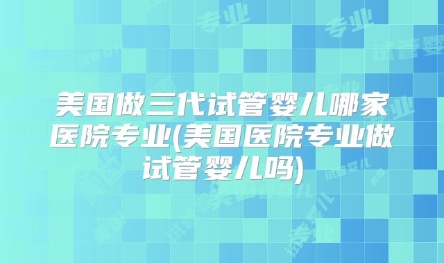 美国做三代试管婴儿哪家医院专业(美国医院专业做试管婴儿吗)