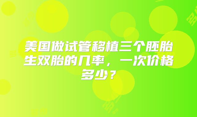 美国做试管移植三个胚胎生双胎的几率，一次价格多少？