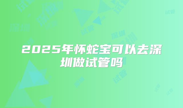 2025年怀蛇宝可以去深圳做试管吗