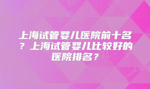 上海试管婴儿医院前十名？上海试管婴儿比较好的医院排名？