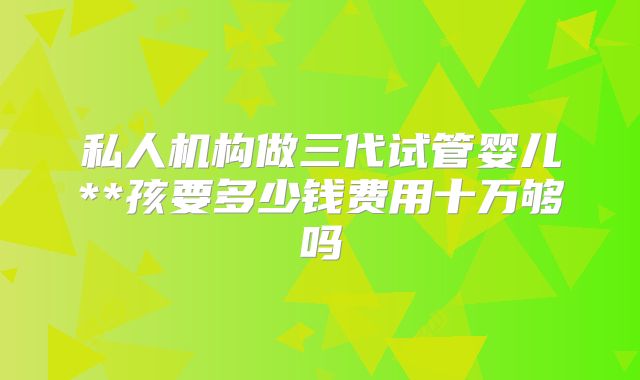 私人机构做三代试管婴儿**孩要多少钱费用十万够吗