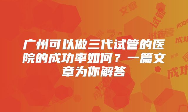 广州可以做三代试管的医院的成功率如何？一篇文章为你解答