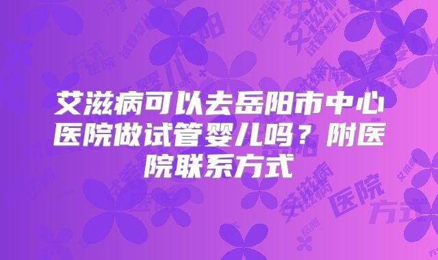 艾滋病可以去岳阳市中心医院做试管婴儿吗？附医院联系方式