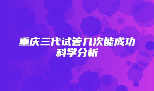 重庆三代试管几次能成功科学分析
