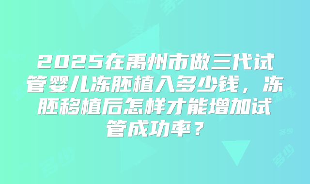 2025在禹州市做三代试管婴儿冻胚植入多少钱,冻胚移植后怎样才能增加试管成功率?