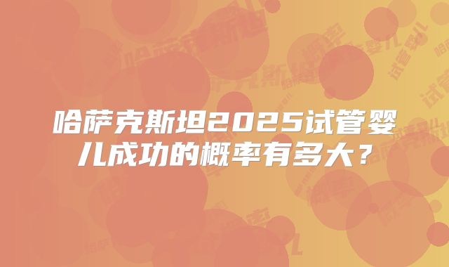 哈萨克斯坦2025试管婴儿成功的概率有多大?