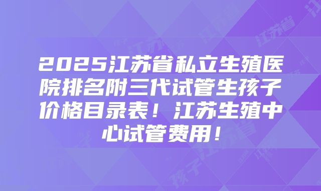 2025江苏省私立生殖医院排名附三代试管生孩子价格目录表！江苏生殖中心试管费用！