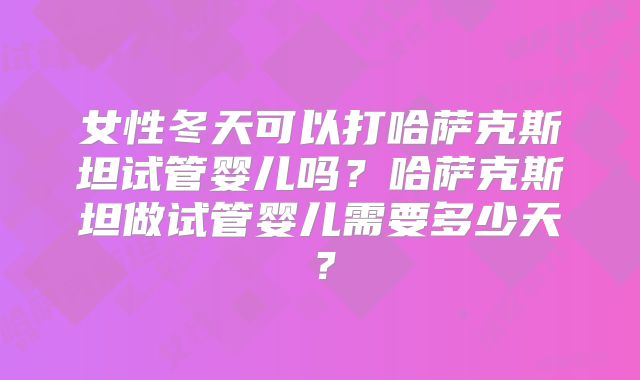 女性冬天可以打哈萨克斯坦试管婴儿吗？哈萨克斯坦做试管婴儿需要多少天？
