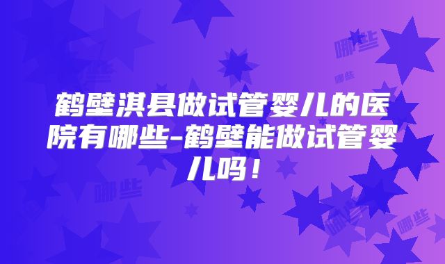 鹤壁淇县做试管婴儿的医院有哪些-鹤壁能做试管婴儿吗！