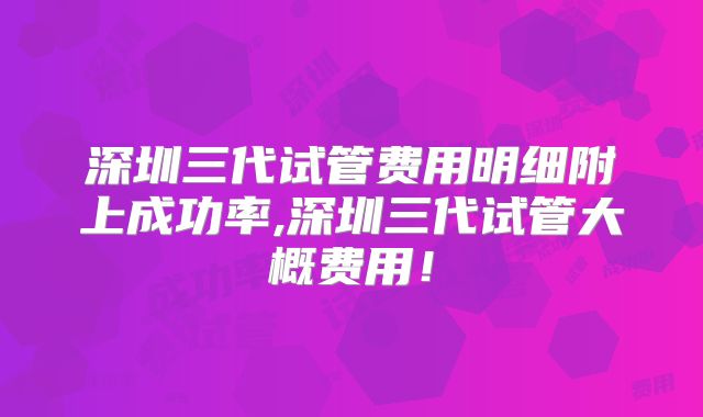 深圳三代试管费用明细附上成功率,深圳三代试管大概费用！