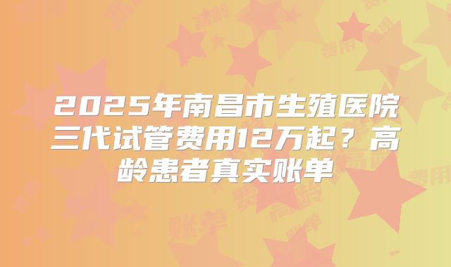 2025年南昌市生殖医院三代试管费用12万起？高龄患者真实账单