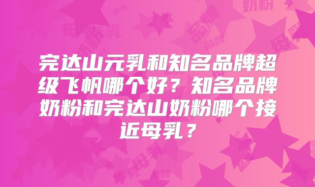 完达山元乳和知名品牌超级飞帆哪个好?知名品牌奶粉和完达山奶粉哪个接近母乳?