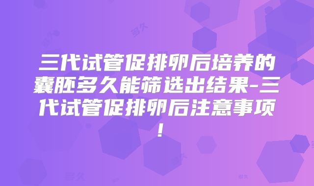 三代试管促排卵后培养的囊胚多久能筛选出结果-三代试管促排卵后注意事项！