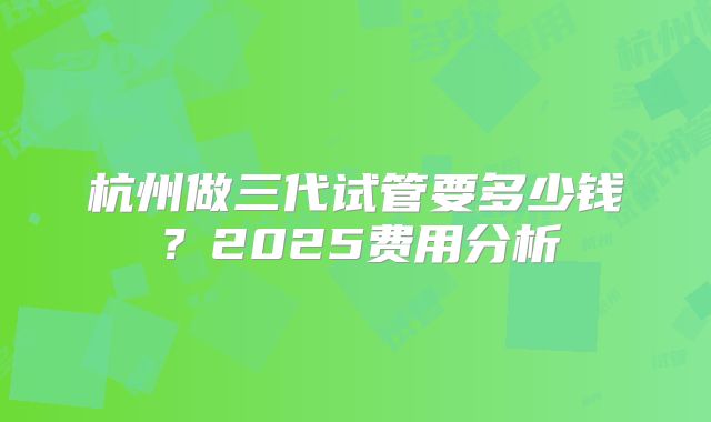 杭州做三代试管要多少钱？2025费用分析