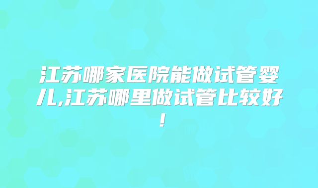 江苏哪家医院能做试管婴儿,江苏哪里做试管比较好！