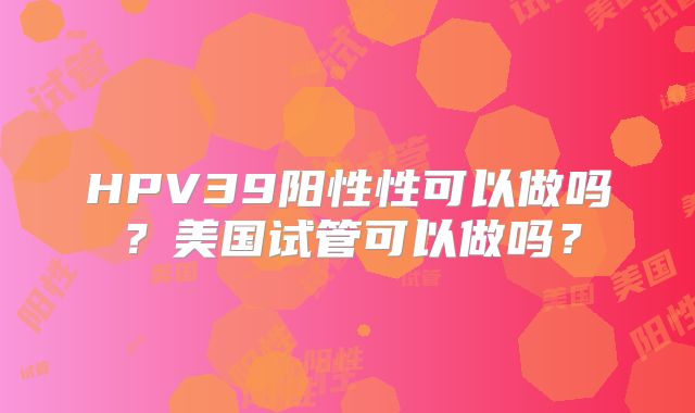 HPV39阳性性可以做吗？美国试管可以做吗？