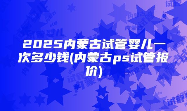 2025内蒙古试管婴儿一次多少钱(内蒙古ps试管报价)