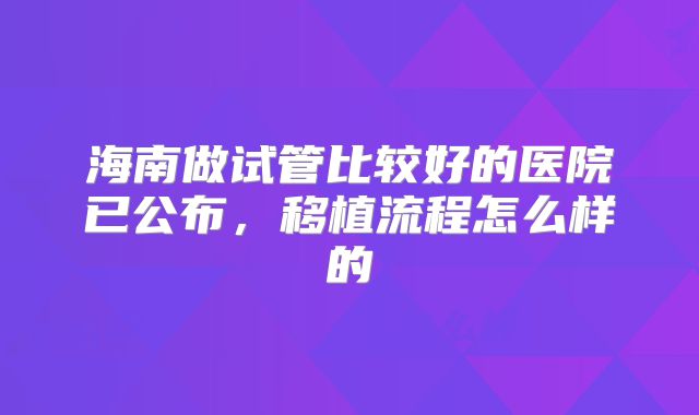 海南做试管比较好的医院已公布,移植流程怎么样的
