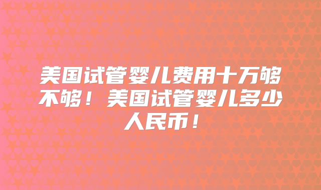 美国试管婴儿费用十万够不够！美国试管婴儿多少人民币！