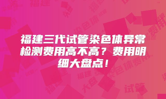 福建三代试管染色体异常检测费用高不高？费用明细大盘点！