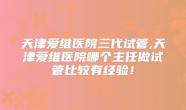 天津爱维医院三代试管,天津爱维医院哪个主任做试管比较有经验！