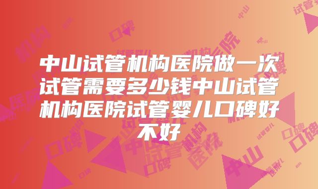 中山试管机构医院做一次试管需要多少钱中山试管机构医院试管婴儿口碑好不好