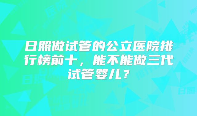 日照做试管的公立医院排行榜前十，能不能做三代试管婴儿？