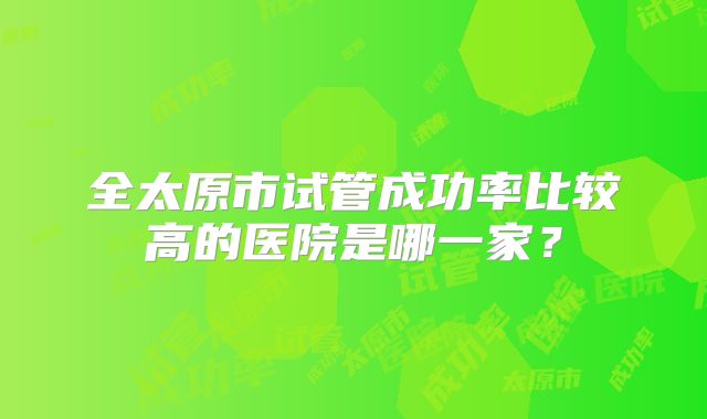 全太原市试管成功率比较高的医院是哪一家?
