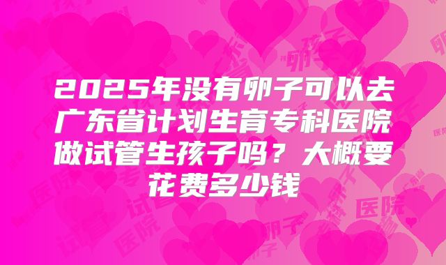 2025年没有卵子可以去广东省计划生育专科医院做试管生孩子吗?大概要花费多少钱