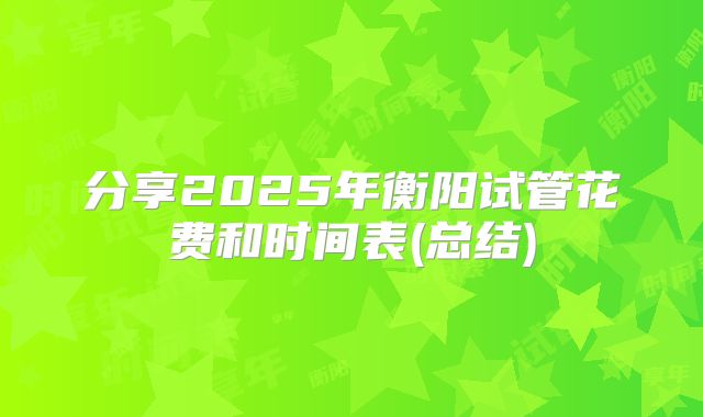 分享2025年衡阳试管花费和时间表(总结)
