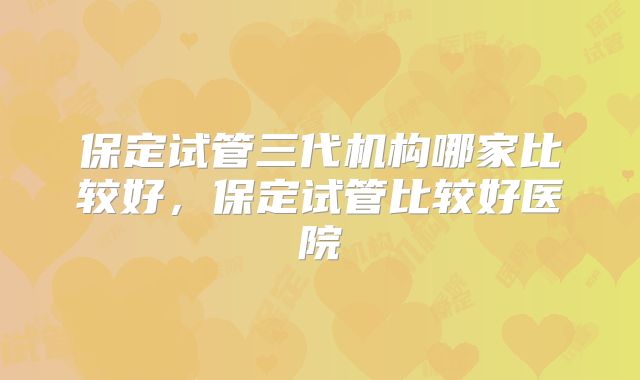 保定试管三代机构哪家比较好，保定试管比较好医院