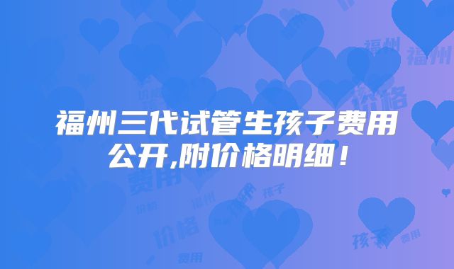 福州三代试管生孩子费用公开,附价格明细！