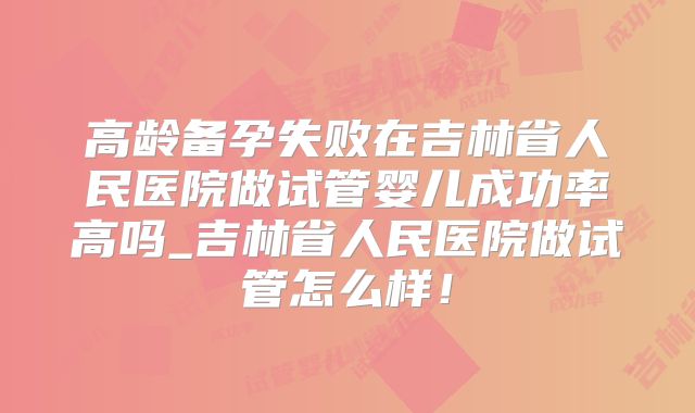 高龄备孕失败在吉林省人民医院做试管婴儿成功率高吗_吉林省人民医院做试管怎么样！