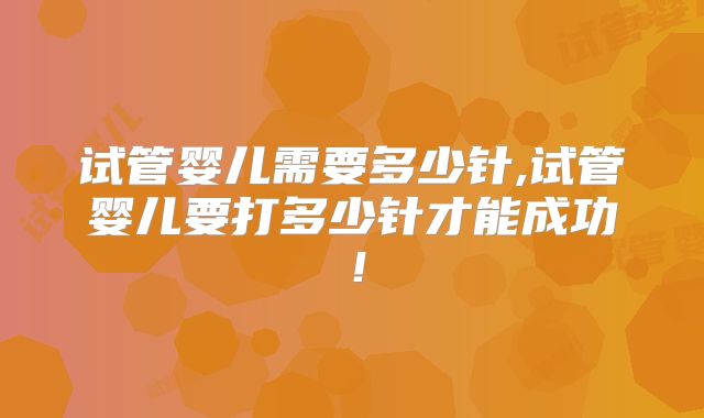 试管婴儿需要多少针,试管婴儿要打多少针才能成功！
