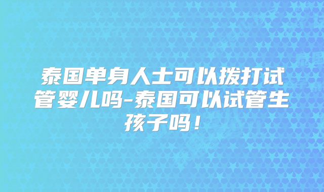 泰国单身人士可以拨打试管婴儿吗-泰国可以试管生孩子吗！