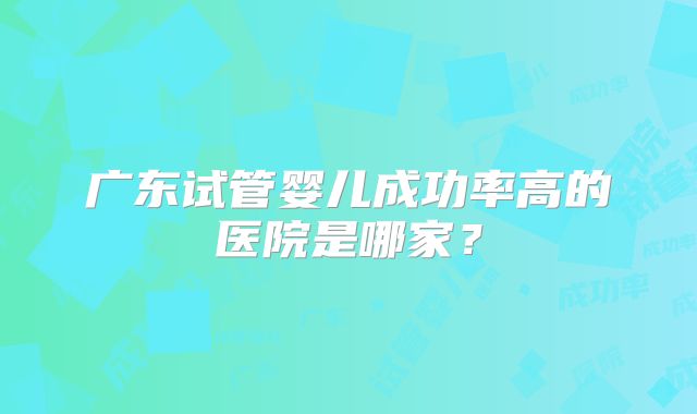 广东试管婴儿成功率高的医院是哪家？