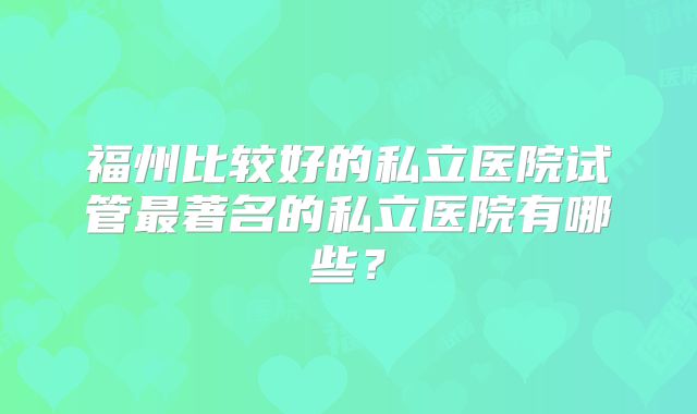 福州比较好的私立医院试管最著名的私立医院有哪些？