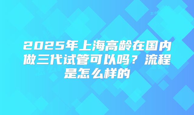 2025年上海高龄在国内做三代试管可以吗?流程是怎么样的