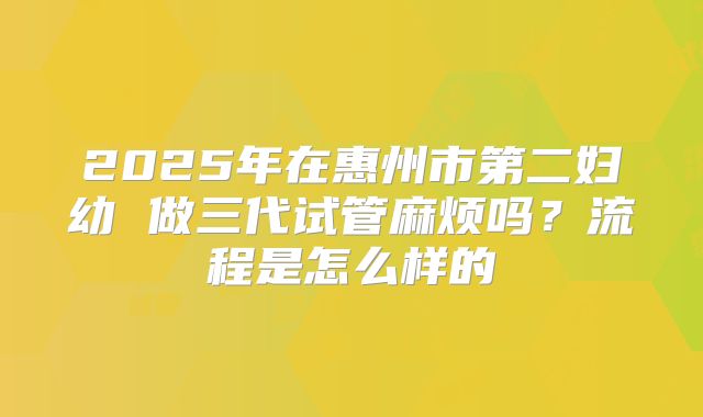 2025年在惠州市第二妇幼 做三代试管麻烦吗？流程是怎么样的