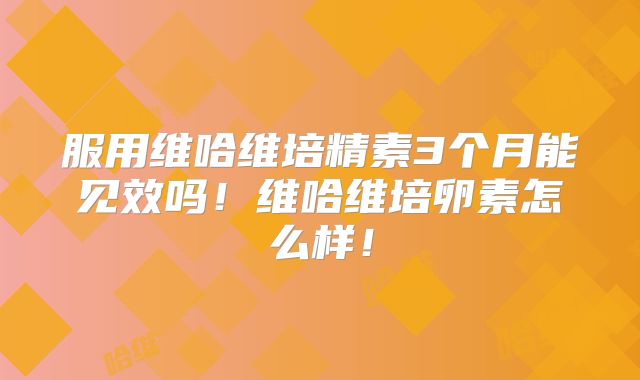 服用维哈维培精素3个月能见效吗！维哈维培卵素怎么样！