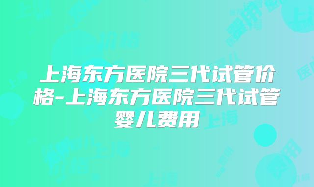 上海东方医院三代试管价格-上海东方医院三代试管婴儿费用
