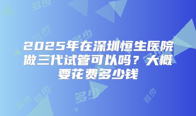 2025年在深圳恒生医院做三代试管可以吗？大概要花费多少钱