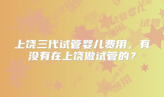 上饶三代试管婴儿费用，有没有在上饶做试管的？