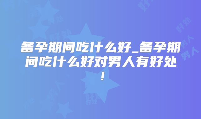 备孕期间吃什么好_备孕期间吃什么好对男人有好处!