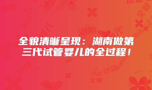 全貌清晰呈现：湖南做第三代试管婴儿的全过程！