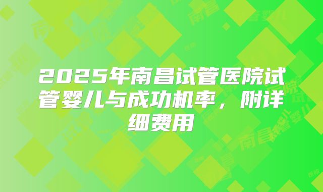 2025年南昌试管医院试管婴儿与成功机率，附详细费用