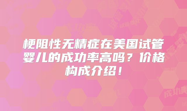 梗阻性无精症在美国试管婴儿的成功率高吗？价格构成介绍！