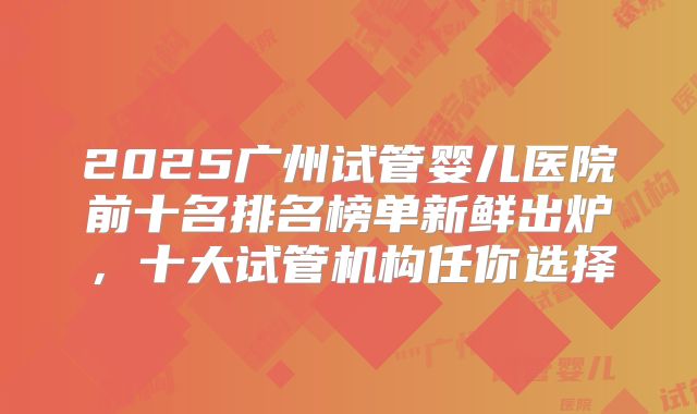 2025广州试管婴儿医院前十名排名榜单新鲜出炉,十大试管机构任你选择