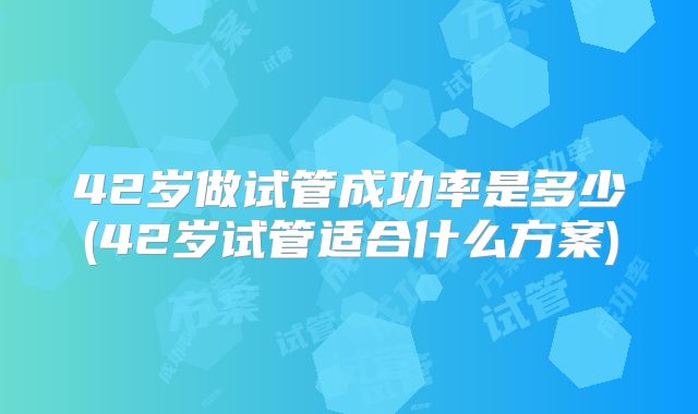 42岁做试管成功率是多少(42岁试管适合什么方案)